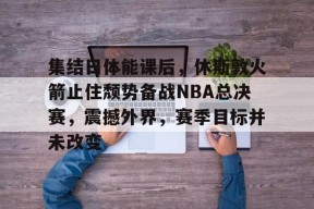 爱游戏体育-集结日体能课后，休斯敦火箭止住颓势备战NBA总决赛，震撼外界，赛季目标并未改变的简单介绍