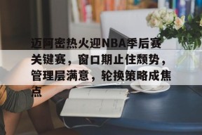爱游戏-迈阿密热火迎NBA季后赛关键赛，窗口期止住颓势，管理层满意，轮换策略成焦点的简单介绍